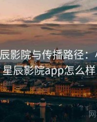关于星辰影院与传播路径：小课堂，星辰影院app怎么样