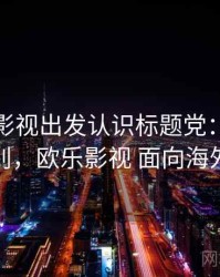 从欧乐影视出发认识标题党：关键区别，欧乐影视 面向海外