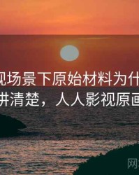 人人影视场景下原始材料为什么常见：一段话讲清楚，人人影视原画清晰吗