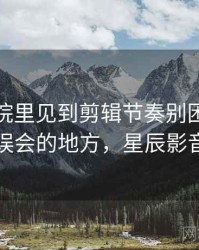 星辰影院里见到剪辑节奏别困惑：最容易误会的地方，星辰影音官网