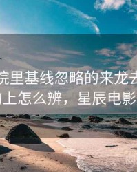 星辰影院里基线忽略的来龙去脉：从结构上怎么辨，星辰电影官网