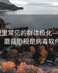 蘑菇影视里常见的群体极化——背后机制，蘑菇影视是病毒软件吗