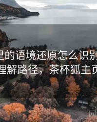茶杯狐里的语境还原怎么识别与理解：理解路径，茶杯狐主页