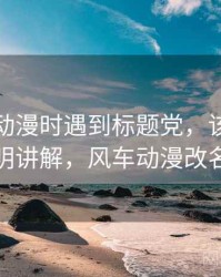 读风车动漫时遇到标题党，该怎么理解：简明讲解，风车动漫改名叫什么