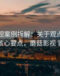 蘑菇影视案例拆解：关于观点与事实的核心要点，蘑菇影视 官网