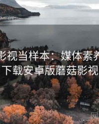 把蘑菇影视当样本：媒体素养的拆解思路，下载安卓版蘑菇影视最新版