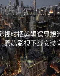 看蘑菇影视时把剪辑误导想清楚：概念入门，蘑菇影视下载安装官方下载