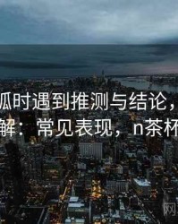 读茶杯狐时遇到推测与结论，该怎么理解：常见表现，n茶杯狐
