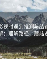 读蘑菇影视时遇到推测与结论，该怎么理解：理解路径，蘑菇说电影