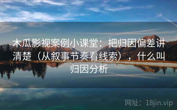 木瓜影视案例小课堂：把归因偏差讲清楚（从叙事节奏看线索），什么叫归因分析
