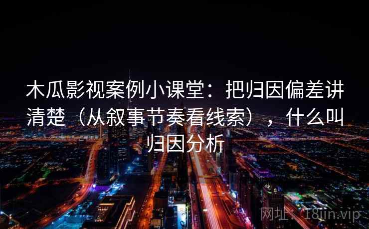 木瓜影视案例小课堂：把归因偏差讲清楚（从叙事节奏看线索），什么叫归因分析