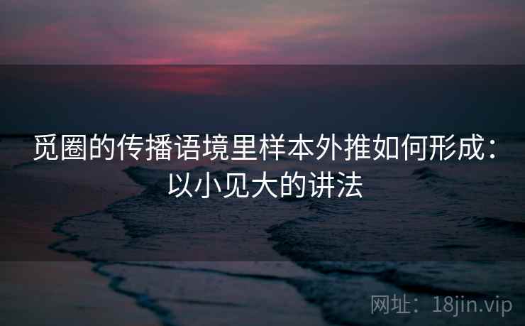 觅圈的传播语境里样本外推如何形成：以小见大的讲法