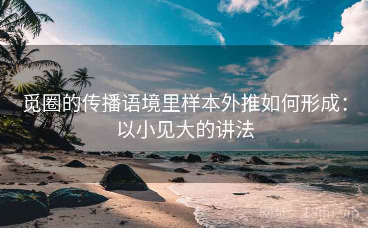 觅圈的传播语境里样本外推如何形成：以小见大的讲法