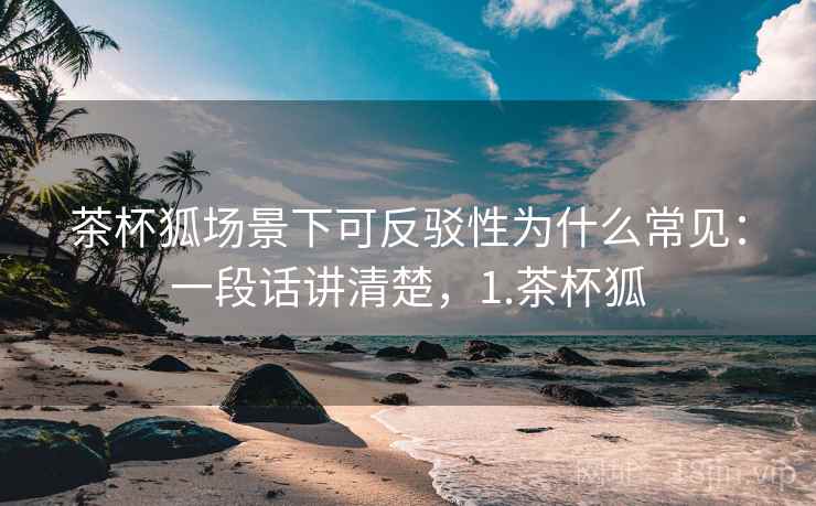 茶杯狐场景下可反驳性为什么常见：一段话讲清楚，1.茶杯狐