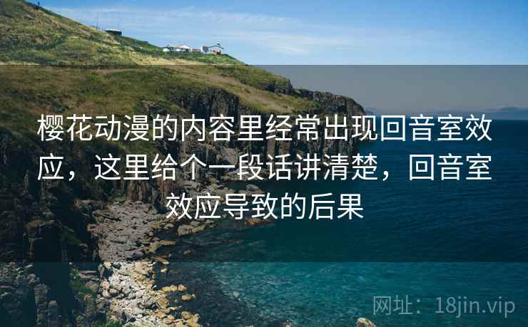 樱花动漫的内容里经常出现回音室效应，这里给个一段话讲清楚，回音室效应导致的后果