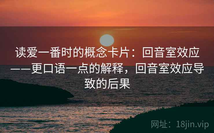 读爱一番时的概念卡片：回音室效应——更口语一点的解释，回音室效应导致的后果