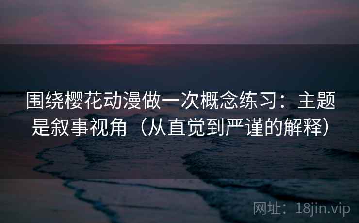 围绕樱花动漫做一次概念练习：主题是叙事视角（从直觉到严谨的解释）