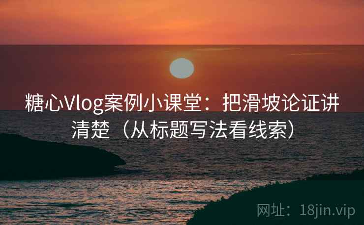 糖心Vlog案例小课堂：把滑坡论证讲清楚（从标题写法看线索）