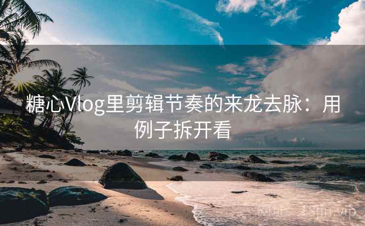 糖心Vlog里剪辑节奏的来龙去脉：用例子拆开看