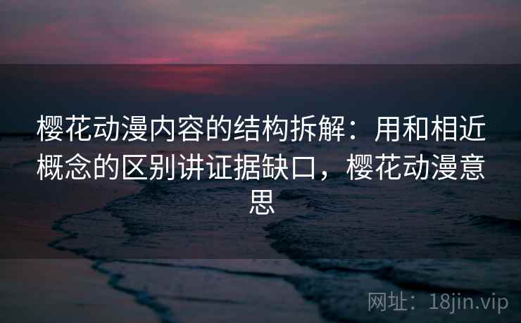 樱花动漫内容的结构拆解：用和相近概念的区别讲证据缺口，樱花动漫意思