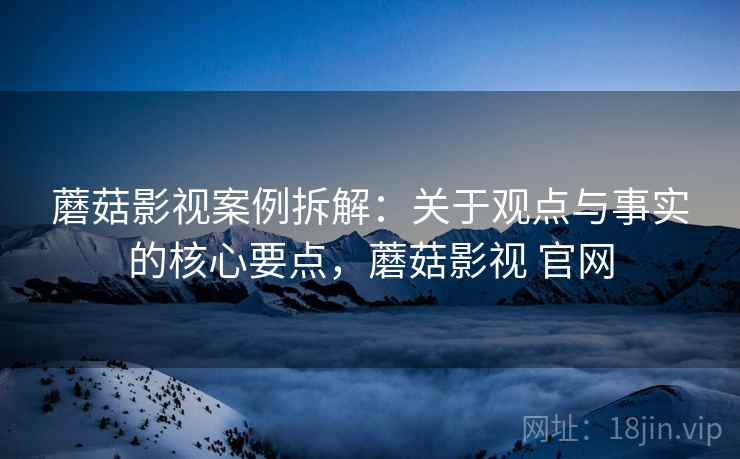 蘑菇影视案例拆解：关于观点与事实的核心要点，蘑菇影视 官网