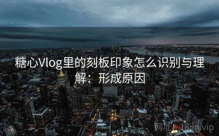糖心Vlog里的刻板印象怎么识别与理解：形成原因