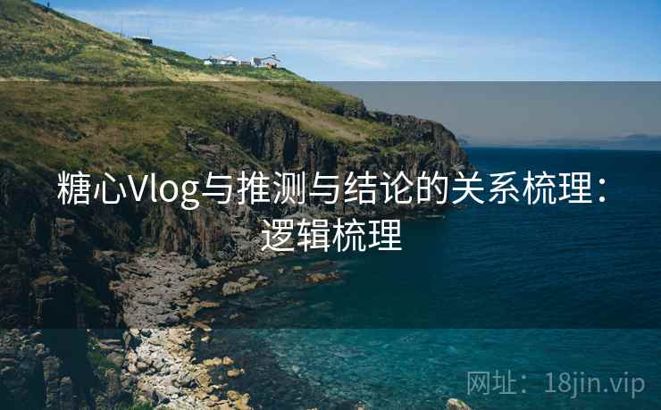 糖心Vlog与推测与结论的关系梳理：逻辑梳理