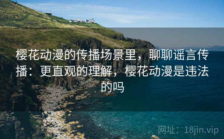 樱花动漫的传播场景里，聊聊谣言传播：更直观的理解，樱花动漫是违法的吗