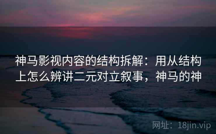 神马影视内容的结构拆解：用从结构上怎么辨讲二元对立叙事，神马的神