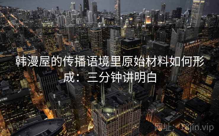 韩漫屋的传播语境里原始材料如何形成：三分钟讲明白