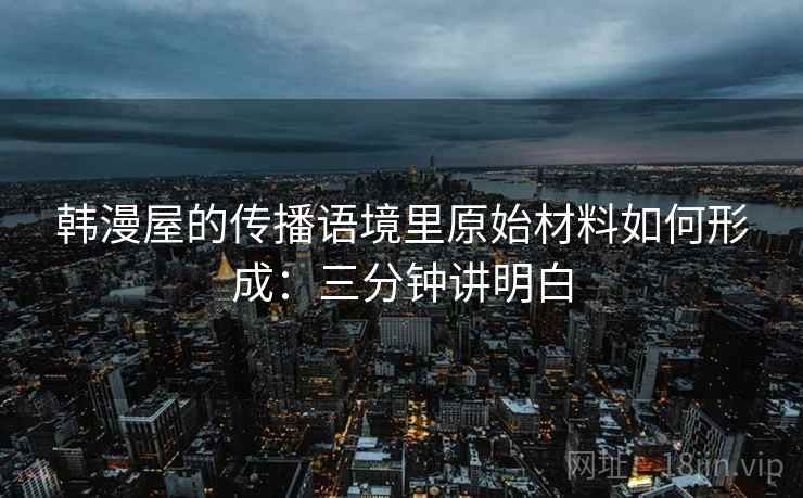 韩漫屋的传播语境里原始材料如何形成：三分钟讲明白
