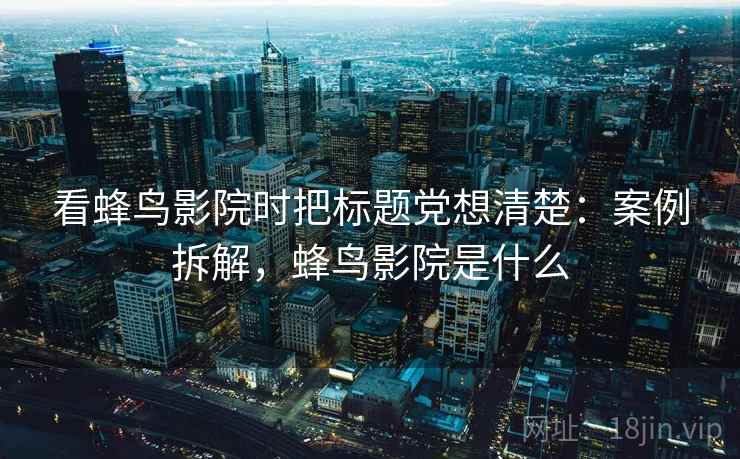 看蜂鸟影院时把标题党想清楚：案例拆解，蜂鸟影院是什么