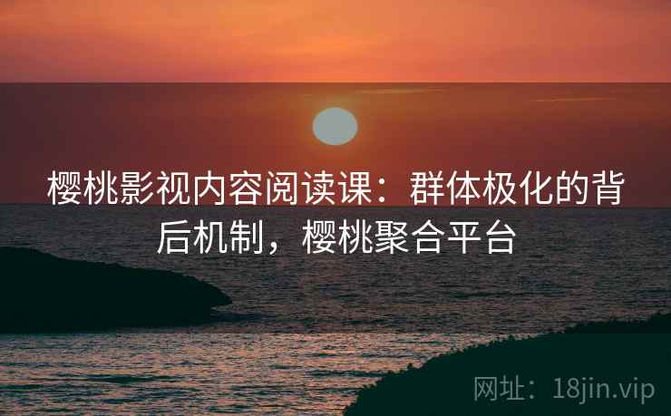 樱桃影视内容阅读课：群体极化的背后机制，樱桃聚合平台