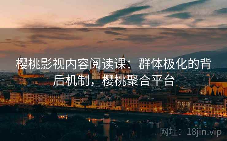 樱桃影视内容阅读课：群体极化的背后机制，樱桃聚合平台