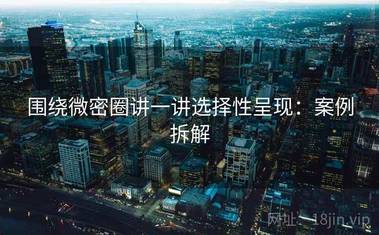 围绕微密圈讲一讲选择性呈现：案例拆解