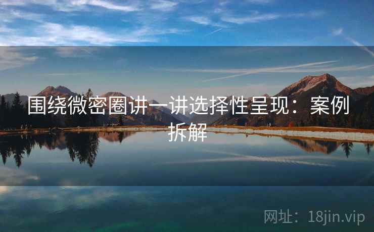 围绕微密圈讲一讲选择性呈现：案例拆解