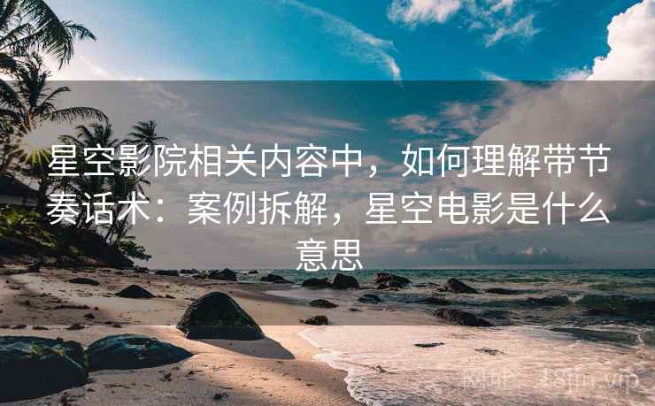 星空影院相关内容中,如何理解带节奏话术:案例拆解,星空电影是什么意思 星空影院相关内容中,如何理解带节奏话术:案例拆解,星空电影是什么意思