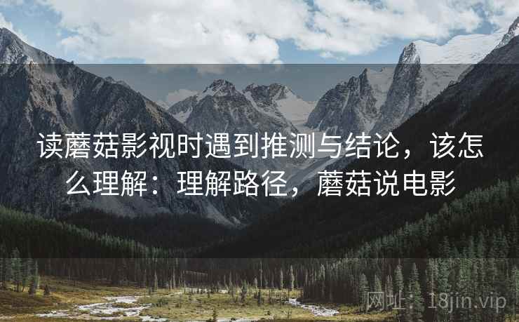读蘑菇影视时遇到推测与结论,该怎么理解:理解路径,蘑菇说电影 读蘑菇影视时遇到推测与结论,该怎么理解:理解路径,蘑菇说电影