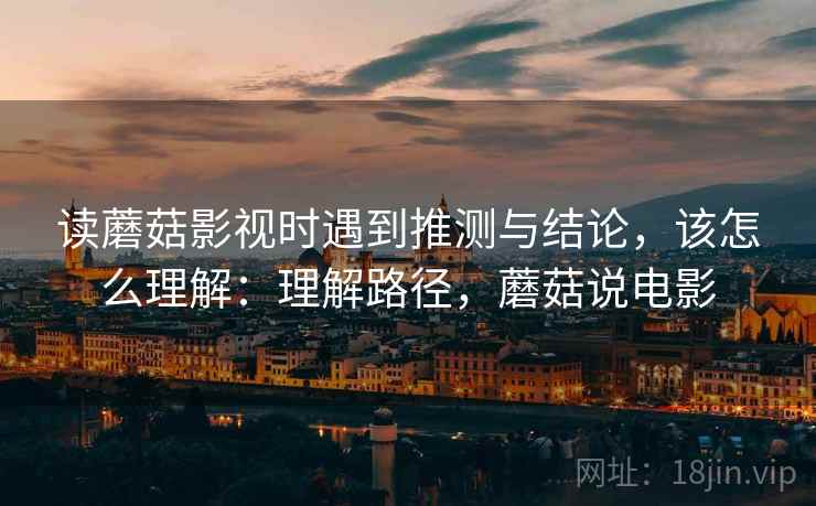 读蘑菇影视时遇到推测与结论,该怎么理解:理解路径,蘑菇说电影 读蘑菇影视时遇到推测与结论,该怎么理解:理解路径,蘑菇说电影