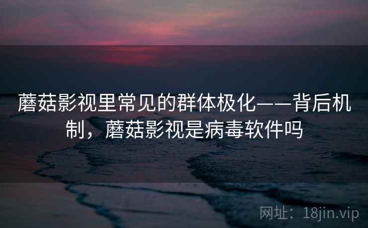 蘑菇影视里常见的群体极化——背后机制，蘑菇影视是病毒软件吗