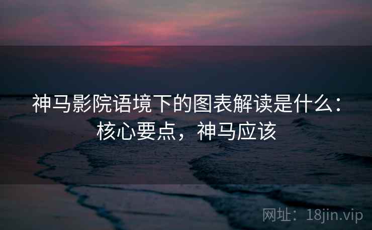 神马影院语境下的图表解读是什么：核心要点，神马应该