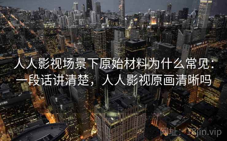 人人影视场景下原始材料为什么常见：一段话讲清楚，人人影视原画清晰吗