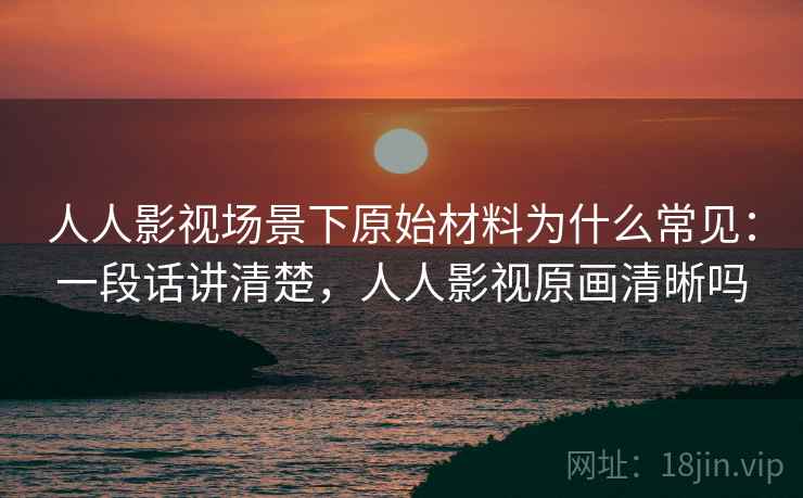 人人影视场景下原始材料为什么常见：一段话讲清楚，人人影视原画清晰吗