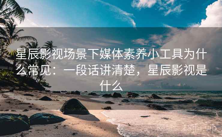 星辰影视场景下媒体素养小工具为什么常见：一段话讲清楚，星辰影视是什么