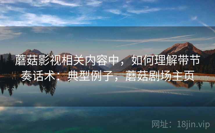 蘑菇影视相关内容中，如何理解带节奏话术：典型例子，蘑菇剧场主页