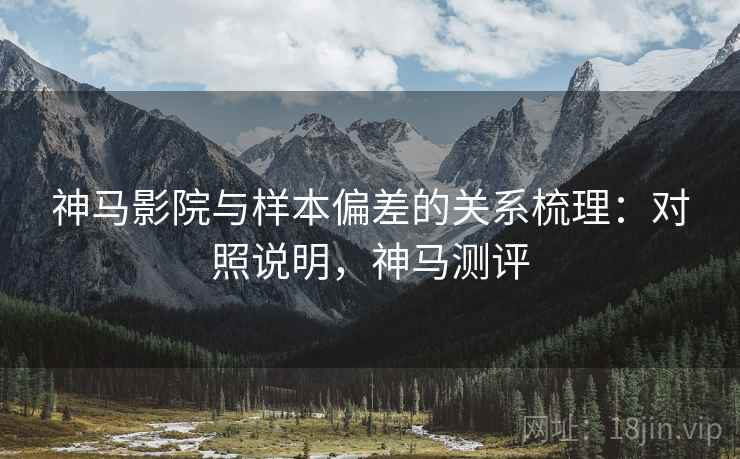 神马影院与样本偏差的关系梳理：对照说明，神马测评