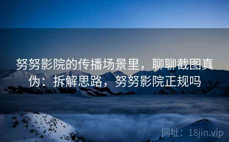 努努影院的传播场景里，聊聊截图真伪：拆解思路，努努影院正规吗