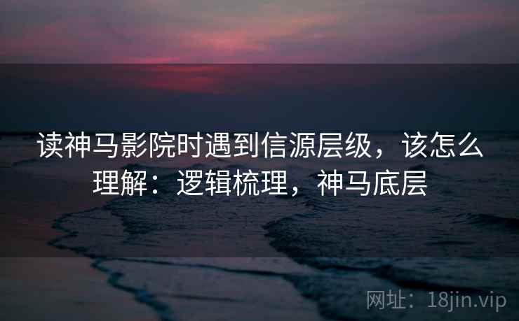读神马影院时遇到信源层级,该怎么理解:逻辑梳理,神马底层 读神马影院时遇到信源层级,该怎么理解:逻辑梳理,神马底层
