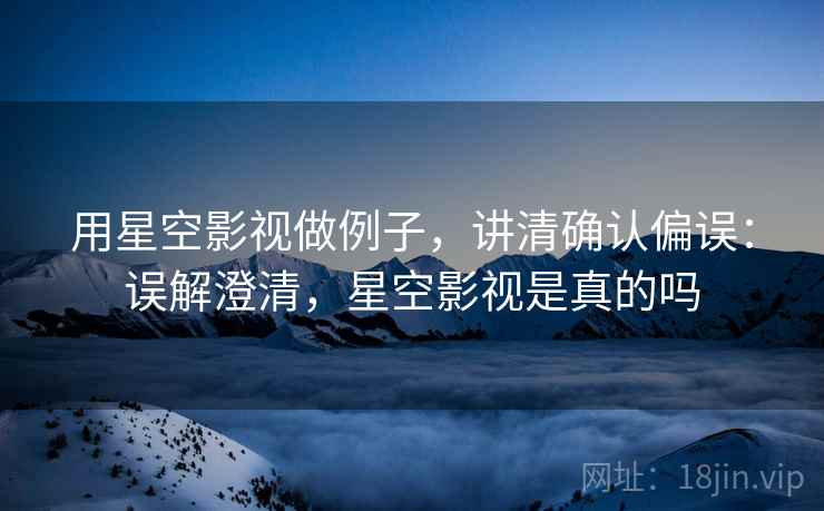 用星空影视做例子，讲清确认偏误：误解澄清，星空影视是真的吗
