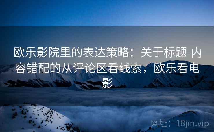 欧乐影院里的表达策略:关于标题-内容错配的从评论区看线索,欧乐看电影 欧乐影院里的表达策略:关于标题-内容错配的从评论区看线索,欧乐看电影